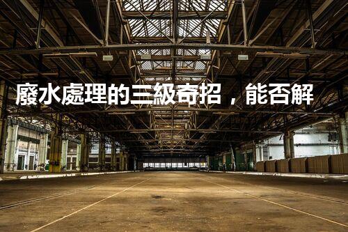 廢水處理的三級奇招，能否解決環(huán)境難題？